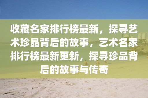 收藏名家排行榜最新，探尋藝術珍品背后的故事，藝術名家排行榜最新更新，探尋珍品背后的故事與傳奇
