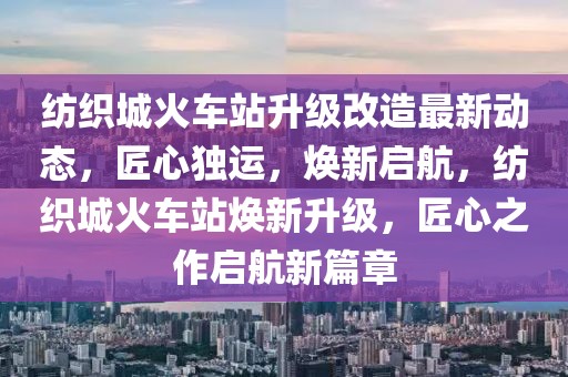 紡織城火車站升級改造最新動態，匠心獨運，煥新啟航，紡織城火車站煥新升級，匠心之作啟航新篇章