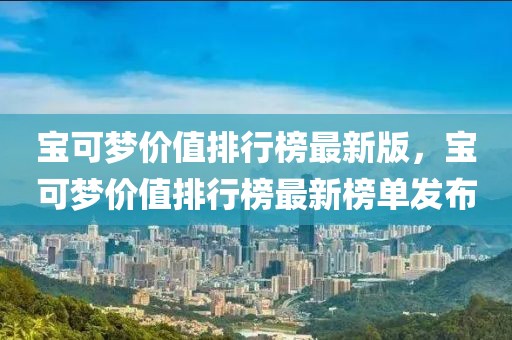 寶可夢價值排行榜最新版，寶可夢價值排行榜最新榜單發布