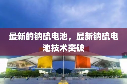 最新的鈉硫電池，最新鈉硫電池技術突破