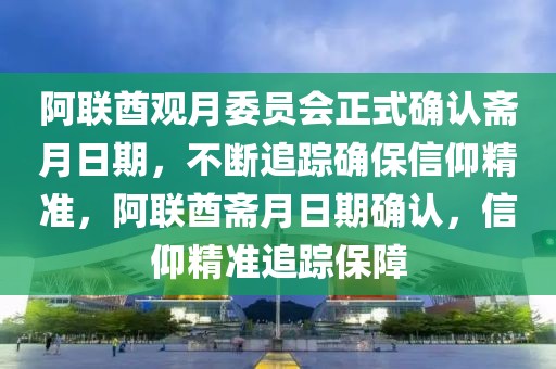 阿聯(lián)酋觀月委員會(huì)正式確認(rèn)齋月日期，不斷追蹤確保信仰精準(zhǔn)，阿聯(lián)酋齋月日期確認(rèn)，信仰精準(zhǔn)追蹤保障