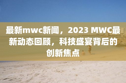 最新mwc新聞，2023 MWC最新動態回顧，科技盛宴背后的創新焦點