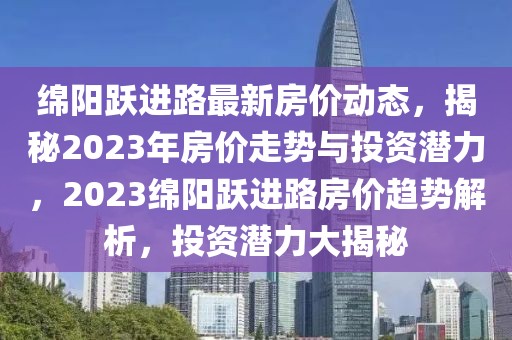綿陽躍進路最新房價動態，揭秘2023年房價走勢與投資潛力，2023綿陽躍進路房價趨勢解析，投資潛力大揭秘