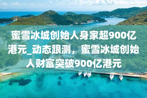 蜜雪冰城創(chuàng)始人身家超900億港元_動態(tài)跟測，蜜雪冰城創(chuàng)始人財富突破900億港元