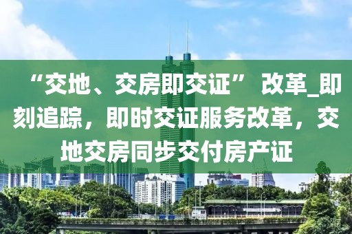 “交地、交房即交證” 改革_即刻追蹤，即時交證服務改革，交地交房同步交付房產證