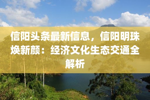 信陽頭條最新信息，信陽明珠煥新顏：經濟文化生態交通全解析