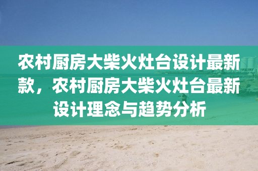 農村廚房大柴火灶臺設計最新款，農村廚房大柴火灶臺最新設計理念與趨勢分析