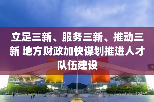 立足三新、服務三新、推動三新 地方財政加快謀劃推進人才隊伍建設
