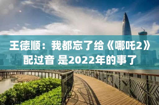 王德順：我都忘了給《哪吒2》配過音 是2022年的事了