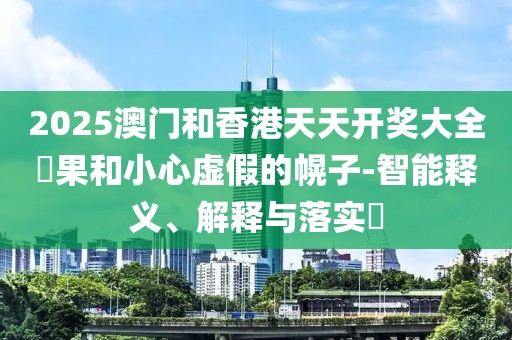 2025澳門和香港天天開獎大全結果和小心虛假的幌子-智能釋義、解釋與落實?