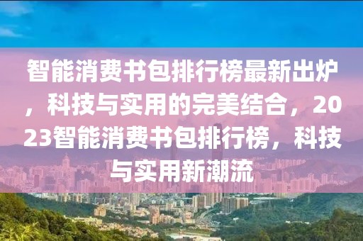 智能消費書包排行榜最新出爐，科技與實用的完美結合，2023智能消費書包排行榜，科技與實用新潮流