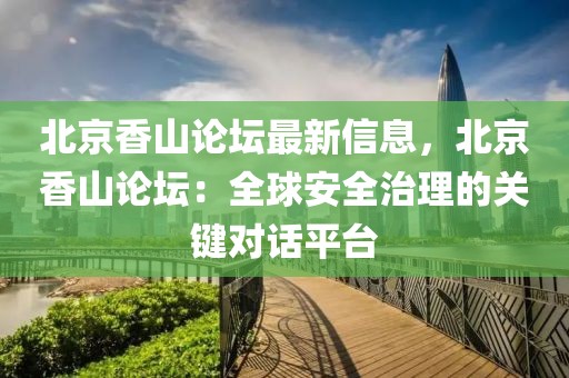 北京香山論壇最新信息，北京香山論壇：全球安全治理的關(guān)鍵對話平臺