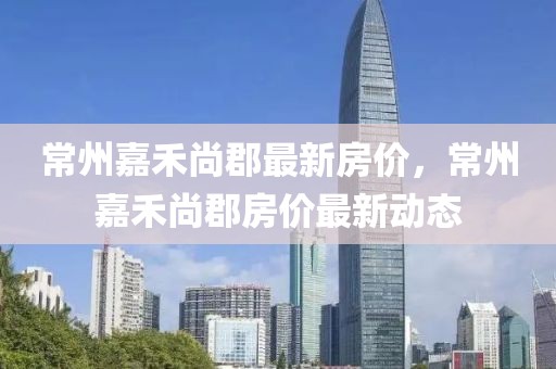 常州嘉禾尚郡最新房價，常州嘉禾尚郡房價最新動態