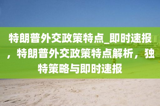 特朗普外交政策特點_即時速報，特朗普外交政策特點解析，獨特策略與即時速報