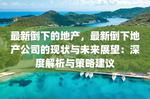 最新倒下的地產，最新倒下地產公司的現狀與未來展望：深度解析與策略建議