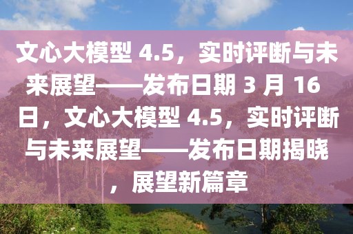 文心大模型 4.5，實時評斷與未來展望——發布日期 3 月 16 日，文心大模型 4.5，實時評斷與未來展望——發布日期揭曉，展望新篇章