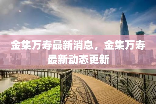 金集萬壽最新消息，金集萬壽最新動態更新