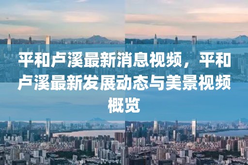 平和盧溪最新消息視頻，平和盧溪最新發展動態與美景視頻概覽