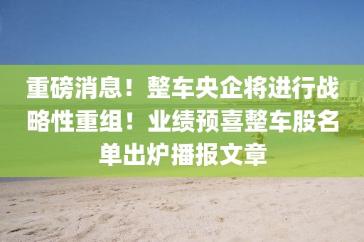 重磅消息！整車央企將進行戰略性重組！業績預喜整車股名單出爐播報文章