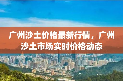 廣州沙土價格最新行情，廣州沙土市場實時價格動態