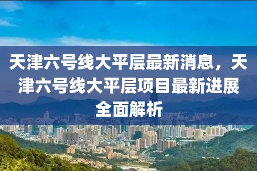 天津六號線大平層最新消息，天津六號線大平層項目最新進展全面解析