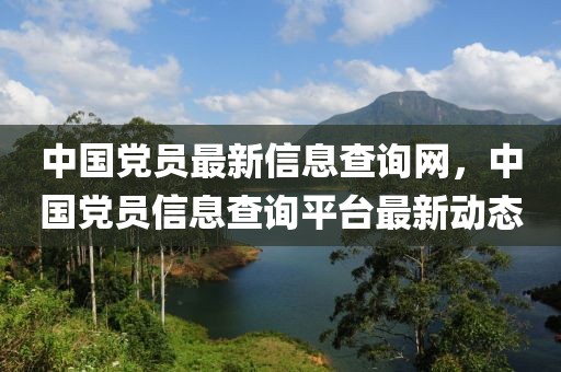 中國黨員最新信息查詢網，中國黨員信息查詢平臺最新動態