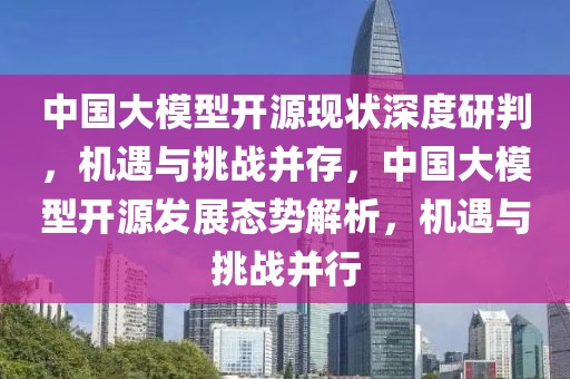 中國大模型開源現狀深度研判，機遇與挑戰并存，中國大模型開源發展態勢解析，機遇與挑戰并行