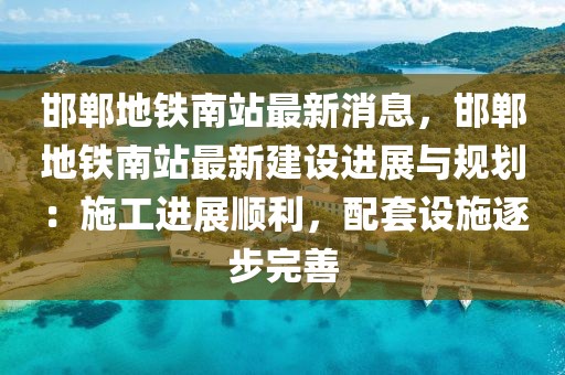 邯鄲地鐵南站最新消息，邯鄲地鐵南站最新建設進展與規劃：施工進展順利，配套設施逐步完善