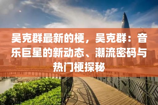 吳克群最新的梗，吳克群：音樂巨星的新動態、潮流密碼與熱門梗探秘