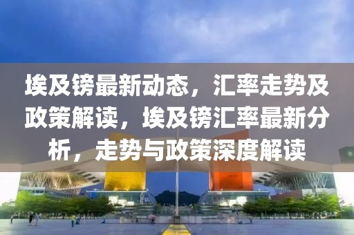 埃及鎊最新動(dòng)態(tài)，匯率走勢及政策解讀，埃及鎊匯率最新分析，走勢與政策深度解讀