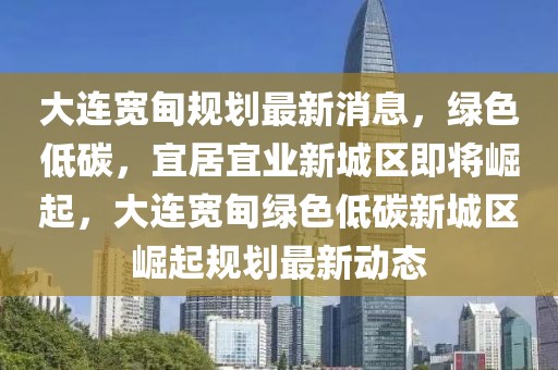 大連寬甸規劃最新消息，綠色低碳，宜居宜業新城區即將崛起，大連寬甸綠色低碳新城區崛起規劃最新動態