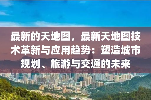 最新的天地圖，最新天地圖技術革新與應用趨勢：塑造城市規劃、旅游與交通的未來