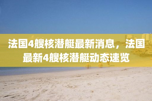 法國4艘核潛艇最新消息，法國最新4艘核潛艇動態速覽