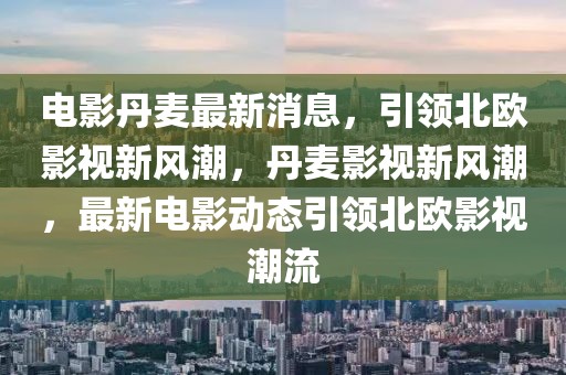 電影丹麥最新消息，引領北歐影視新風潮，丹麥影視新風潮，最新電影動態引領北歐影視潮流