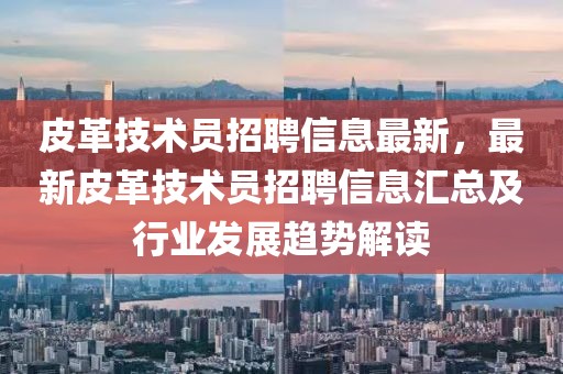 皮革技術員招聘信息最新，最新皮革技術員招聘信息匯總及行業發展趨勢解讀