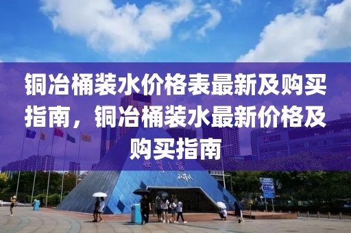 銅冶桶裝水價格表最新及購買指南，銅冶桶裝水最新價格及購買指南