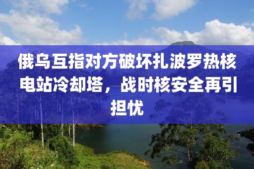 俄烏互指對方破壞扎波羅熱核電站冷卻塔，戰時核安全再引擔憂
