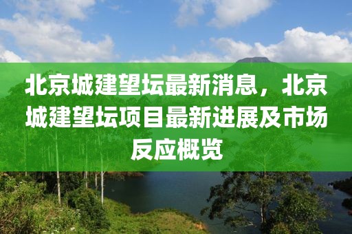 北京城建望壇最新消息，北京城建望壇項(xiàng)目最新進(jìn)展及市場反應(yīng)概覽