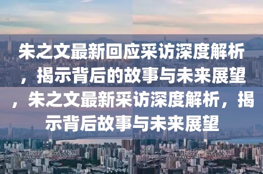 朱之文最新回應采訪深度解析，揭示背后的故事與未來展望，朱之文最新采訪深度解析，揭示背后故事與未來展望