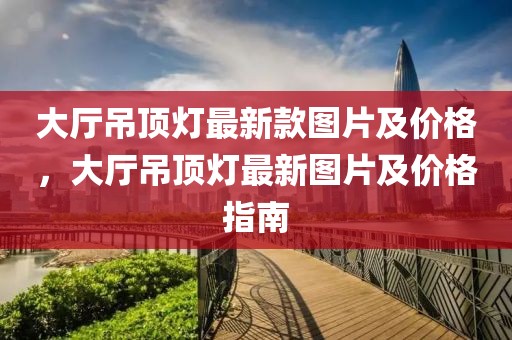 大廳吊頂燈最新款圖片及價格，大廳吊頂燈最新圖片及價格指南