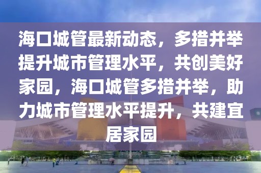 海口城管最新動態(tài)，多措并舉提升城市管理水平，共創(chuàng)美好家園，海口城管多措并舉，助力城市管理水平提升，共建宜居家園