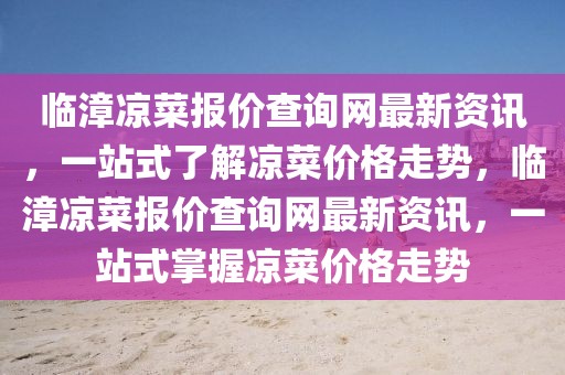 臨漳涼菜報價查詢網(wǎng)最新資訊，一站式了解涼菜價格走勢，臨漳涼菜報價查詢網(wǎng)最新資訊，一站式掌握涼菜價格走勢