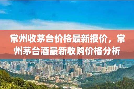 常州收茅臺價格最新報價，常州茅臺酒最新收購價格分析