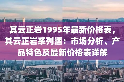 其云正巖1995年最新價格表，其云正巖系列酒：市場分析、產品特色及最新價格表詳解