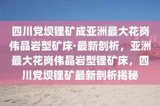 四川黨壩鋰礦成亞洲最大花崗偉晶巖型礦床·最新剖析，亞洲最大花崗偉晶巖型鋰礦床，四川黨壩鋰礦最新剖析揭秘