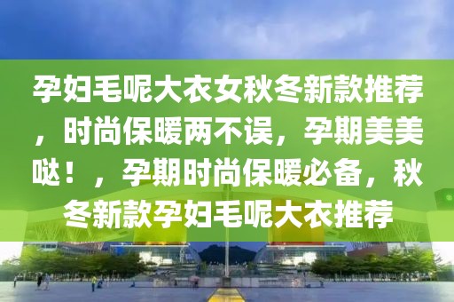 孕婦毛呢大衣女秋冬新款推薦，時尚保暖兩不誤，孕期美美噠！，孕期時尚保暖必備，秋冬新款孕婦毛呢大衣推薦