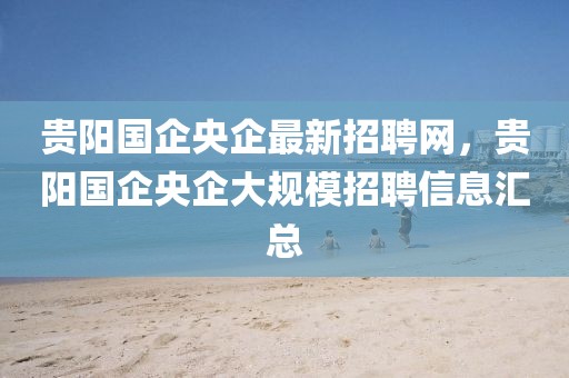 貴陽國企央企最新招聘網，貴陽國企央企大規模招聘信息匯總