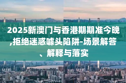 2025新澳門與香港期期準今晚,拒絕迷惑噱頭陷阱-場景解答、解釋與落實