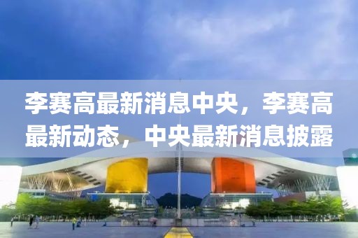 李賽高最新消息中央，李賽高最新動態，中央最新消息披露