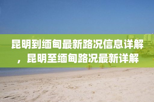 昆明到緬甸最新路況信息詳解，昆明至緬甸路況最新詳解